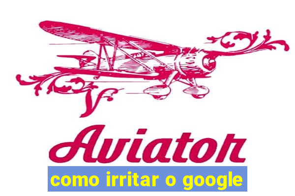como irritar o google