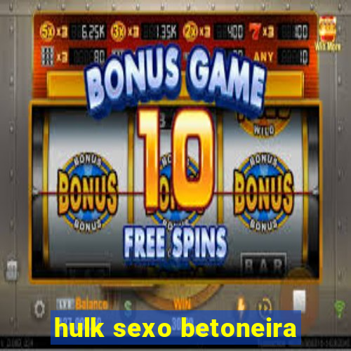 hulk sexo betoneira
