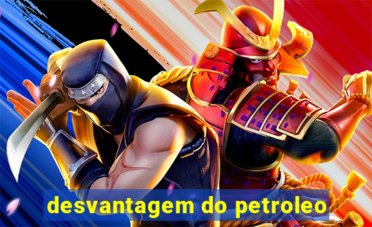 desvantagem do petroleo