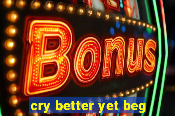 cry better yet beg