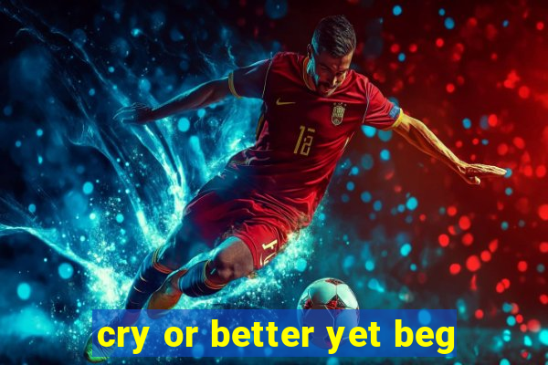 cry or better yet beg